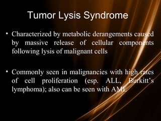 Tumor Lysis Syndrome
• Characterized by metabolic derangements caused
by massive release of cellular components
following lysis of malignant cells
• Commonly seen in malignancies with high rates
of cell proliferation (esp. ALL, Burkitt’s
lymphoma); also can be seen with AML
 