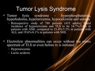 Tumor Lysis Syndrome
• Tumor lysis syndrome - hyperphosphatemia,
hyperkalemia, hyperuricemia, hypocalcemia and uremia
– Retrospective study of 788 patients (433 adults) found
incidence of hyperuricemia and TLS to be 14.7%/3.4% in
patients with AML compared to 21.4%/5.2% in patients with
ALL and 19.6%/6.1% in patients with NHL
• Electrolyte abnormalities can occur without the entire
spectrum of TLS or even before tx is initiated
– Hyperuricemia
– Lactic acidosis
 