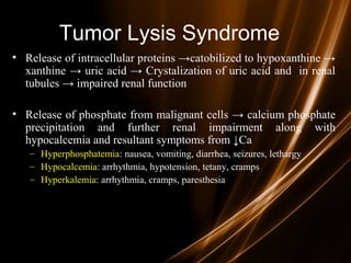 Tumor Lysis Syndrome
• Release of intracellular proteins →catobilized to hypoxanthine →
xanthine → uric acid → Crystalization of uric acid and in renal
tubules → impaired renal function
• Release of phosphate from malignant cells → calcium phosphate
precipitation and further renal impairment along with
hypocalcemia and resultant symptoms from ↓Ca
– Hyperphosphatemia: nausea, vomiting, diarrhea, seizures, lethargy
– Hypocalcemia: arrhythmia, hypotension, tetany, cramps
– Hyperkalemia: arrhythmia, cramps, paresthesia
 