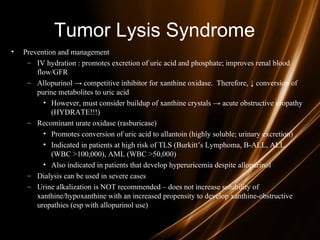 Tumor Lysis Syndrome
• Prevention and management
– IV hydration : promotes excretion of uric acid and phosphate; improves renal blood
flow/GFR
– Allopurinol → competitive inhibitor for xanthine oxidase. Therefore, ↓ conversion of
purine metabolites to uric acid
• However, must consider buildup of xanthine crystals → acute obstructive uropathy
(HYDRATE!!!)
– Recominant urate oxidase (rasburicase)
• Promotes conversion of uric acid to allantoin (highly soluble; urinary excretion)
• Indicated in patients at high risk of TLS (Burkitt’s Lymphoma, B-ALL, ALL
(WBC >100,000), AML (WBC >50,000)
• Also indicated in patients that develop hyperuricemia despite allopurinol
– Dialysis can be used in severe cases
– Urine alkalization is NOT recommended – does not increase solubility of
xanthine/hypoxanthine with an increased propensity to develop xanthine-obstructive
uropathies (esp with allopurinol use)
 