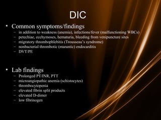 DIC
• Common symptoms/findings
– in addition to weakness (anemia), infections/fever (malfunctioning WBCs)
– petechiae, ecchymoses, hematuria, bleeding from venipuncture sites
– migratory thrombophlebitis (Trousseau’s syndrome)
– nonbacterial thrombotic (marantic) endocarditis
– DVT/PE
• Lab findings
– Prolonged PT/INR, PTT
– microangiopathic anemia (schistocytes)
– thrombocytopenia
– elevated fibrin split products
– elevated D-dimer
– low fibrinogen
 