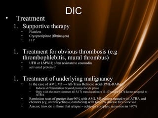 DIC
• Treatment
1. Supportive therapy
• Platelets
• Cryoprecipitate (fibrinogen)
• FFP
1. Treatment for obvious thrombosis (e.g
thrombophlebitis, mural thrombus)
• UFH or LMWH; often resistant to coumadin
• activated protein C
1. Treatment of underlying malignancy
• In the case of AML M3 → All-Trans Retinoic Acid (PML-RARα)
– Induces differentiation beyond promyelocyte phase
– Only with the more common t(15;17) translocation; t(11;17) and t(5;17) do not respond to
ATRA
• Remission rates of greater than 90% with AML M3 patient treated with ATRA and
chemotx (eg, anthracyclines (idarubicin)) with 60-70% disease free survival
• Arsenic trioxide in those that relapse – achieves complete remission in >90%
 