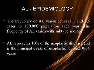 AL - EPIDEMIOLOGY
• The frequency of AL varies between 1 and 6,5
cases to 100.000 population each year. The
frequency of AL varies with subtype and age.
• AL represents 10% of the neoplastic diseases and
is the principal cause of neoplastic for ages 0-35
years.
 