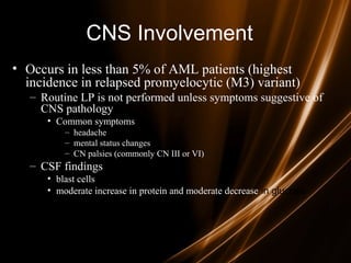 CNS Involvement
• Occurs in less than 5% of AML patients (highest
incidence in relapsed promyelocytic (M3) variant)
– Routine LP is not performed unless symptoms suggestive of
CNS pathology
• Common symptoms
– headache
– mental status changes
– CN palsies (commonly CN III or VI)
– CSF findings
• blast cells
• moderate increase in protein and moderate decrease in glucose
 