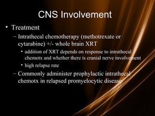 CNS Involvement
• Treatment
– Intrathecal chemotherapy (methotrexate or
cytarabine) +/- whole brain XRT
• addition of XRT depends on response to intrathecal
chemotx and whether there is cranial nerve involvement
• high relapse rate
– Commonly administer prophylactic intrathecal
chemotx in relapsed promyelocytic disease
 