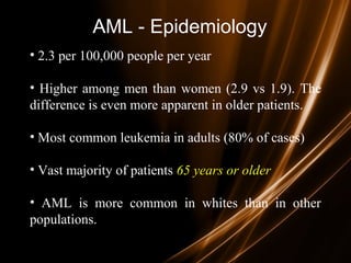 AML - Epidemiology
• 2.3 per 100,000 people per year
• Higher among men than women (2.9 vs 1.9). The
difference is even more apparent in older patients.
• Most common leukemia in adults (80% of cases)
• Vast majority of patients 65 years or older65 years or older
• AML is more common in whites than in other
populations.
 
