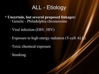 ALL - Etiology
• Uncertain, but several proposed linkages:
· Genetic - Philadelphia chromosome
· Viral infection (EBV, HIV)
· Exposure to high energy radiation (T-cell ALL)
· Toxic chemical exposure
· Smoking
 