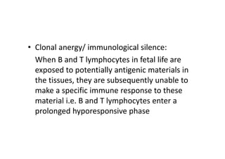 • Clonal anergy/ immunological silence:
When B and T lymphocytes in fetal life are
exposed to potentially antigenic materials in
the tissues, they are subsequently unable to
make a specific immune response to these
material i.e. B and T lymphocytes enter a
prolonged hyporesponsive phase
 