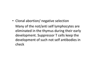 • Clonal abortion/ negative selection
Many of the not/anti self lymphocytes are
eliminated in the thymus during their early
development. Suppressor T cells keep the
development of such not self antibodies in
check
 