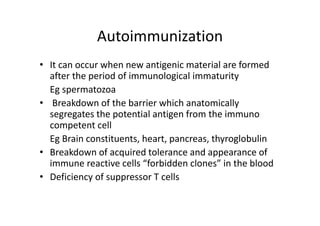 Autoimmunization
• It can occur when new antigenic material are formed
after the period of immunological immaturity
Eg spermatozoa
• Breakdown of the barrier which anatomically
segregates the potential antigen from the immuno
competent cell
Eg Brain constituents, heart, pancreas, thyroglobulin
• Breakdown of acquired tolerance and appearance of
immune reactive cells “forbidden clones” in the blood
• Deficiency of suppressor T cells
 
