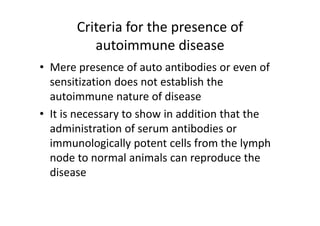 Criteria for the presence of
autoimmune disease
• Mere presence of auto antibodies or even of
sensitization does not establish the
autoimmune nature of disease
• It is necessary to show in addition that the
administration of serum antibodies or
immunologically potent cells from the lymph
node to normal animals can reproduce the
disease
 