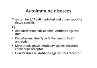 Autoimmune diseases
They can be B/ T cell mediated and organ specific/
tissue specific
Eg
• Acquired hemolytic anemia: Antibody against
RBC
• Diabetes mellitus(Type I): Pancreatic B cell
antibody
• Myasthenia gravis: Antibody against nicotinic
cholinergic receptor
• Grave’s disease: Antibody against TSH receptor
 