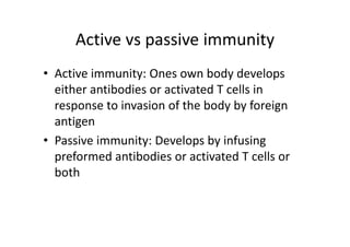 Active vs passive immunity
• Active immunity: Ones own body develops
either antibodies or activated T cells in
response to invasion of the body by foreign
antigen
• Passive immunity: Develops by infusing
preformed antibodies or activated T cells or
both
 