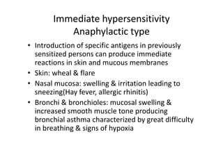 Immediate hypersensitivity
Anaphylactic type
• Introduction of specific antigens in previously
sensitized persons can produce immediate
reactions in skin and mucous membranes
• Skin: wheal & flare
• Nasal mucosa: swelling & irritation leading to
sneezing(Hay fever, allergic rhinitis)
• Bronchi & bronchioles: mucosal swelling &
increased smooth muscle tone producing
bronchial asthma characterized by great difficulty
in breathing & signs of hypoxia
 