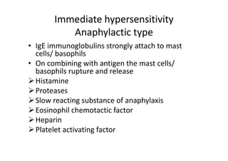Immediate hypersensitivity
Anaphylactic type
• IgE immunoglobulins strongly attach to mast
cells/ basophils
• On combining with antigen the mast cells/
basophils rupture and release
Histamine
Proteases
Slow reacting substance of anaphylaxis
Eosinophil chemotactic factor
Heparin
Platelet activating factor
 