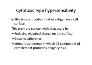 Cytotoxic type hypersensitivity
In this type antibodies bind to antigen on a cell
surface
This promote contact with phagocyte by
Reducing electrical charge on the surface
Opsonic adherence
Immune adherence in which C3 component of
complement promotes phagocytosis
 
