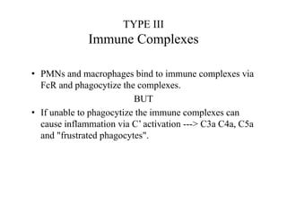 TYPE III
Immune Complexes
• PMNs and macrophages bind to immune complexes via
FcR and phagocytize the complexes.
BUT
• If unable to phagocytize the immune complexes can
cause inflammation via C’ activation ---> C3a C4a, C5a
and "frustrated phagocytes".
 