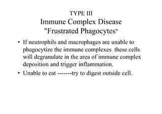 TYPE III
Immune Complex Disease
"Frustrated Phagocytes"
• If neutrophils and macrophages are unable to
phagocytize the immune complexes these cells
will degranulate in the area of immune complex
deposition and trigger inflammation.
• Unable to eat -------try to digest outside cell.
 