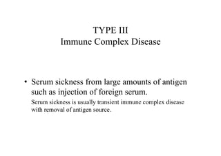 •
TYPE III
Immune Complex Disease
• Serum sickness from large amounts of antigen
such as injection of foreign serum.
Serum sickness is usually transient immune complex disease
with removal of antigen source.
 
