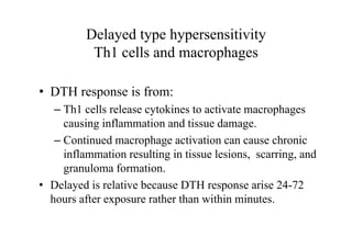 Delayed type hypersensitivity
Th1 cells and macrophages
• DTH response is from:
– Th1 cells release cytokines to activate macrophages
causing inflammation and tissue damage.
– Continued macrophage activation can cause chronic
inflammation resulting in tissue lesions, scarring, and
granuloma formation.
• Delayed is relative because DTH response arise 24-72
hours after exposure rather than within minutes.
 