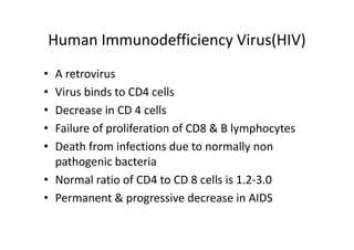 Human Immunodefficiency Virus(HIV)
• A retrovirus
• Virus binds to CD4 cells
• Decrease in CD 4 cells
• Failure of proliferation of CD8 & B lymphocytes
• Death from infections due to normally non
pathogenic bacteria
• Normal ratio of CD4 to CD 8 cells is 1.2‐3.0
• Permanent & progressive decrease in AIDS
 