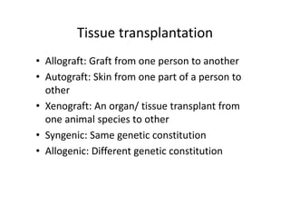 Tissue transplantation
• Allograft: Graft from one person to another
• Autograft: Skin from one part of a person to
other
• Xenograft: An organ/ tissue transplant from
one animal species to other
• Syngenic: Same genetic constitution
• Allogenic: Different genetic constitution
 