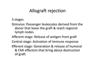 Allograft rejection
3 stages
Stimulus: Passenger leukocytes derived from the
donor that leave the graft & reach regional
lymph nodes
Afferent stage: Release of antigen from graft
Central stage: Activation of immune response
Efferent stage: Generation & release of humoral
& CMI effectors that bring about destruction
of graft
 
