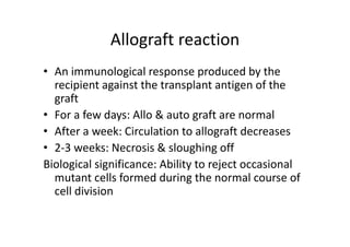 Allograft reaction
• An immunological response produced by the
recipient against the transplant antigen of the
graft
• For a few days: Allo & auto graft are normal
• After a week: Circulation to allograft decreases
• 2‐3 weeks: Necrosis & sloughing off
Biological significance: Ability to reject occasional
mutant cells formed during the normal course of
cell division
 