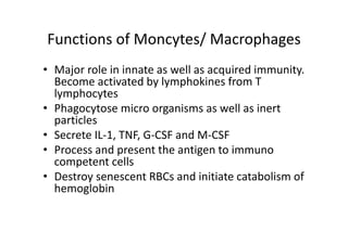 Functions of Moncytes/ Macrophages
• Major role in innate as well as acquired immunity.
Become activated by lymphokines from T
lymphocytes
• Phagocytose micro organisms as well as inert
particles
• Secrete IL‐1, TNF, G‐CSF and M‐CSF
• Process and present the antigen to immuno
competent cells
• Destroy senescent RBCs and initiate catabolism of
hemoglobin
 