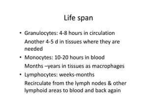 Life span
• Granulocytes: 4‐8 hours in circulation
Another 4‐5 d in tissues where they are
needed
• Monocytes: 10‐20 hours in blood
Months –years in tissues as macrophages
• Lymphocytes: weeks‐months
Recirculate from the lymph nodes & other
lymphoid areas to blood and back again
 