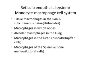 Reticulo endothelial system/
Monocyte‐macrophage cell system
• Tissue macrophages in the skin &
subcutaneous tissue(Histiocytes)
• Macrophages in lymph nodes
• Alveolar macrophages in the Lung
• Macrophages in the Liver sinusoids(Kupffer
cells)
• Macrophages of the Spleen & Bone
marrow(Littoral cells)
 