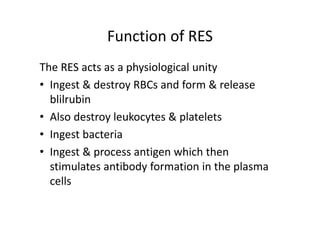 Function of RES
The RES acts as a physiological unity
• Ingest & destroy RBCs and form & release
blilrubin
• Also destroy leukocytes & platelets
• Ingest bacteria
• Ingest & process antigen which then
stimulates antibody formation in the plasma
cells
 
