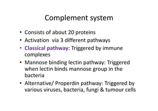 Complement system
• Consists of about 20 proteins
• Activation via 3 different pathways
• Classical pathway: Triggered by immune
complexes
• Mannose binding lectin pathway: Triggered
when lectin binds mannose group in the
bacteria
• Alternative/ Properdin pathway: Triggered by
various viruses, bacteria, fungi & tumour cells
 