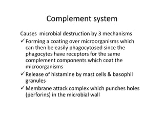 Complement system
Causes microbial destruction by 3 mechanisms
Forming a coating over microorganisms which
can then be easily phagocytosed since the
phagocytes have receptors for the same
complement components which coat the
microorganisms
Release of histamine by mast cells & basophil
granules
Membrane attack complex which punches holes
(perforins) in the microbial wall
 