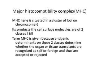 Major histocomptibility complex(MHC)
MHC gene is situated in a cluster of loci on
chromosome 6
Its products the cell surface molecules are of 2
classes I &II
Term MHC is given because antigenic
determinants on these 2 classes determine
whether the organ or tissue transplants are
recognised as self or foreign and thus are
accepted or rejected
 