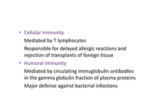 • Cellular immunity
Mediated by T lymphocytes
Responsible for delayed allergic reactions and
rejection of transplants of foreign tissue
• Humoral immunity
Mediated by circulating immuglobulin antibodies
in the gamma globulin fraction of plasma proteins
Major defense against bacterial infections
 