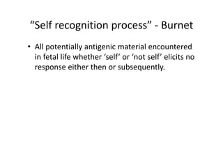 “Self recognition process” ‐ Burnet
• All potentially antigenic material encountered
in fetal life whether ‘self’ or ‘not self’ elicits no
response either then or subsequently.
 