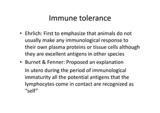 Immune tolerance
• Ehrlich: First to emphasize that animals do not
usually make any immunological response to
their own plasma proteins or tissue cells although
they are excellent antigens in other species
• Burnet & Fenner: Proposed an explanation
In utero during the period of immunological
immaturity all the potential antigens that the
lymphocytes come in contact are recognized as
“self”
 