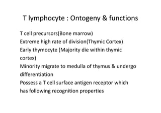 T lymphocyte : Ontogeny & functions
T cell precursors(Bone marrow)
Extreme high rate of division(Thymic Cortex)
Early thymocyte (Majority die within thymic
cortex)
Minority migrate to medulla of thymus & undergo
differentiation
Possess a T cell surface antigen receptor which
has following recognition properties
 