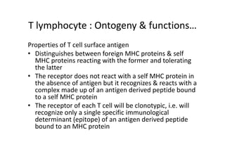 T lymphocyte : Ontogeny & functions…
Properties of T cell surface antigen
• Distinguishes between foreign MHC proteins & self
MHC proteins reacting with the former and tolerating
the latter
• The receptor does not react with a self MHC protein in
the absence of antigen but it recognizes & reacts with a
complex made up of an antigen derived peptide bound
to a self MHC protein
• The receptor of each T cell will be clonotypic, i.e. will
recognize only a single specific immunological
determinant (epitope) of an antigen derived peptide
bound to an MHC protein
 