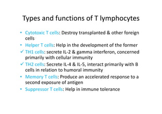 Types and functions of T lymphocytes
• Cytotoxic T cells: Destroy transplanted & other foreign
cells
• Helper T cells: Help in the development of the former
 TH1 cells: secrete IL‐2 & gamma interferon, concerned
primarily with cellular immunity
 TH2 cells: Secrete IL‐4 & IL‐5, interact primarily with B
cells in relation to humoral immunity
• Memory T cells: Produce an accelerated response to a
second exposure of antigen
• Suppressor T cells: Help in immune tolerance
 