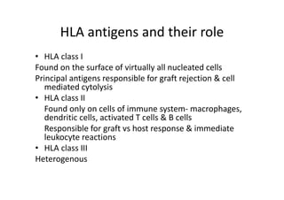 HLA antigens and their role
• HLA class I
Found on the surface of virtually all nucleated cells
Principal antigens responsible for graft rejection & cell
mediated cytolysis
• HLA class II
Found only on cells of immune system‐ macrophages,
dendritic cells, activated T cells & B cells
Responsible for graft vs host response & immediate
leukocyte reactions
• HLA class III
Heterogenous
 