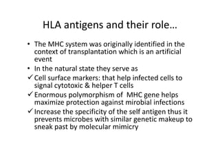 HLA antigens and their role…
• The MHC system was originally identified in the
context of transplantation which is an artificial
event
• In the natural state they serve as
Cell surface markers: that help infected cells to
signal cytotoxic & helper T cells
Enormous polymorphism of MHC gene helps
maximize protection against mirobial infections
Increase the specificity of the self antigen thus it
prevents microbes with similar genetic makeup to
sneak past by molecular mimicry
 