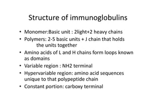 Structure of immunoglobulins
• Monomer:Basic unit : 2light+2 heavy chains
• Polymers: 2‐5 basic units + J chain that holds
the units together
• Amino acids of L and H chains form loops known
as domains
• Variable region : NH2 terminal
• Hypervariable region: amino acid sequences
unique to that polypeptide chain
• Constant portion: carboxy terminal
 