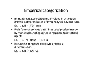 Emperical categorization
• Immunoregulatory cytokines: Involved in activation
growth & differentiation of Lymphocytes & Monocytes
Eg. IL‐2, IL‐4, TGF‐beta
• Proinflammatory cytokines: Produced predominantly
by mononuclear phagocytes in response to infectious
agents
Eg. IL‐1, TNF alpha, IL‐6, IL‐8
• Regulating immature leukocyte growth &
differentiation
Eg. IL‐3, IL‐7, GM‐CSF
 