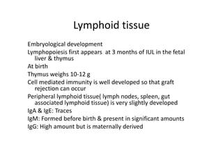 Lymphoid tissue
Embryological development
Lymphopoiesis first appears at 3 months of IUL in the fetal
liver & thymus
At birth
Thymus weighs 10‐12 g
Cell mediated immunity is well developed so that graft
rejection can occur
Peripheral lymphoid tissue( lymph nodes, spleen, gut
associated lymphoid tissue) is very slightly developed
IgA & IgE: Traces
IgM: Formed before birth & present in significant amounts
IgG: High amount but is maternally derived
 