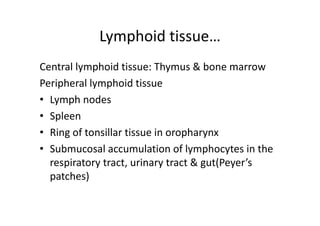 Lymphoid tissue…
Central lymphoid tissue: Thymus & bone marrow
Peripheral lymphoid tissue
• Lymph nodes
• Spleen
• Ring of tonsillar tissue in oropharynx
• Submucosal accumulation of lymphocytes in the
respiratory tract, urinary tract & gut(Peyer’s
patches)
 