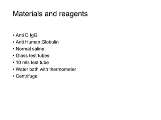 Materials and reagents
• Anti D IgG
• Anti Human Globulin
• Normal saline
• Glass test tubes
• 10 mls test tube
• Water bath with thermometer
• Centrifuge
 