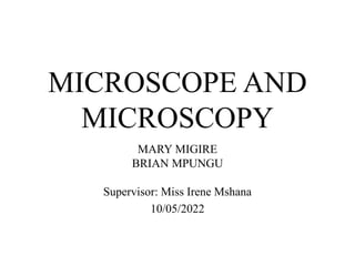 MICROSCOPE AND
MICROSCOPY
MARY MIGIRE
BRIAN MPUNGU
Supervisor: Miss Irene Mshana
10/05/2022
 