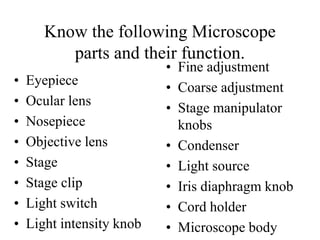 Know the following Microscope
parts and their function.
• Eyepiece
• Ocular lens
• Nosepiece
• Objective lens
• Stage
• Stage clip
• Light switch
• Light intensity knob
• Fine adjustment
• Coarse adjustment
• Stage manipulator
knobs
• Condenser
• Light source
• Iris diaphragm knob
• Cord holder
• Microscope body
 